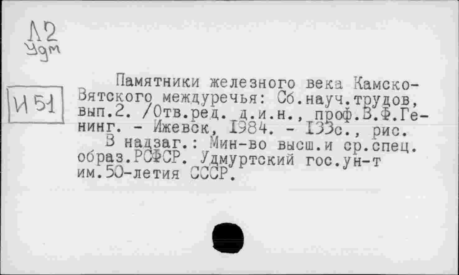 ﻿Л'і *3"
И 51
Памятники железного века Камско-Вятского междуречья: Сб.науч.трудов, вып.2. /Отв.ред. д.и.н., проф.З.Ф.Ге нинг. - Ижевск, 1384. - 133с., рис.
В надзаг.: Мин-во высш.и ср.спец, образ.РСФСР. Удмуртский гос.ун-т ИМ.50-ЛЄТИЯ СССР.